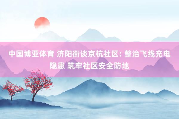 中国博亚体育 济阳街谈京杭社区: 整治飞线充电隐患 筑牢社区安全防地