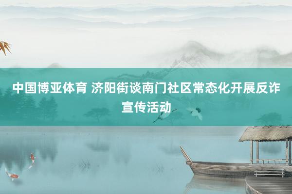 中国博亚体育 济阳街谈南门社区常态化开展反诈宣传活动