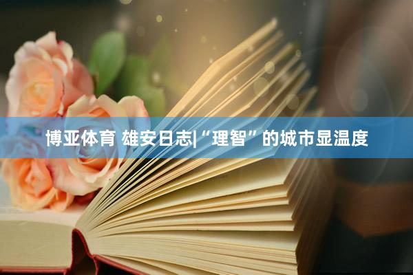 博亚体育 雄安日志|“理智”的城市显温度