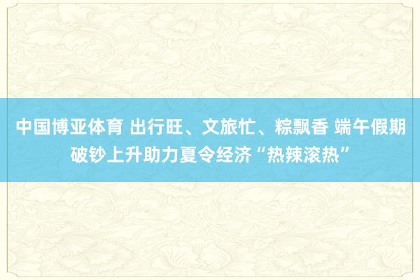 中国博亚体育 出行旺、文旅忙、粽飘香 端午假期破钞上升助力夏令经济“热辣滚热”