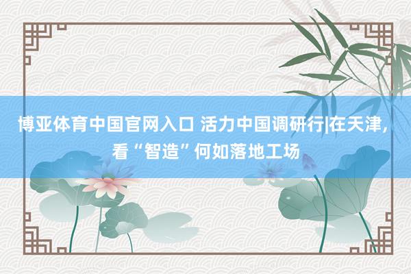 博亚体育中国官网入口 活力中国调研行|在天津， 看“智造”何如落地工场
