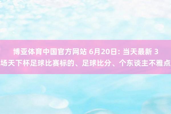 博亚体育中国官方网站 6月20日: 当天最新 3场天下杯足球比赛标的、足球比分、个东谈主不雅点