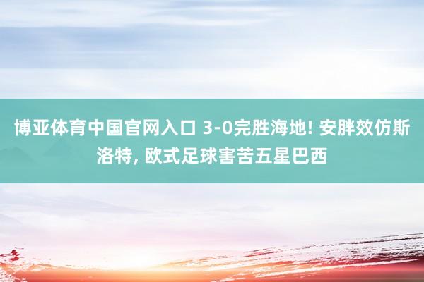 博亚体育中国官网入口 3-0完胜海地! 安胖效仿斯洛特， 欧式足球害苦五星巴西