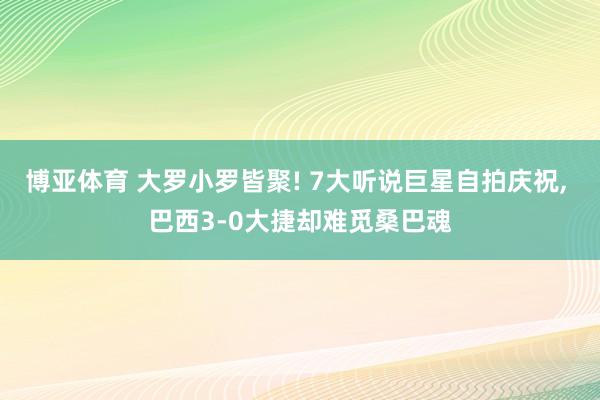 博亚体育 大罗小罗皆聚! 7大听说巨星自拍庆祝, 巴西3-0大捷却难觅桑巴魂